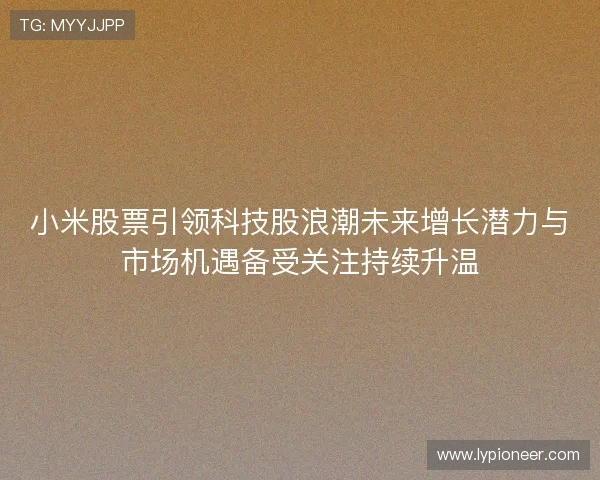 小米股票引领科技股浪潮未来增长潜力与市场机遇备受关注持续升温